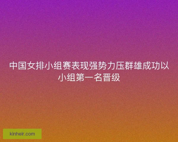 中国女排小组赛表现强势力压群雄成功以小组第一名晋级