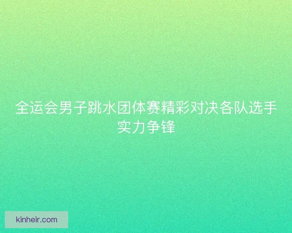 全运会男子跳水团体赛精彩对决各队选手实力争锋