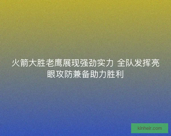 火箭大胜老鹰展现强劲实力 全队发挥亮眼攻防兼备助力胜利