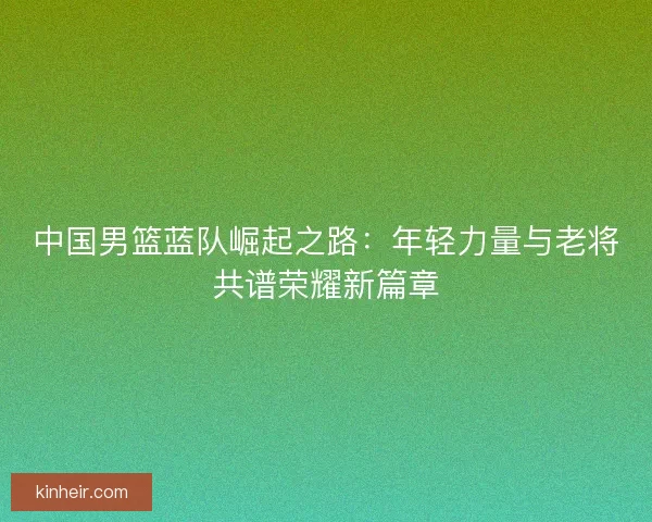 中国男篮蓝队崛起之路：年轻力量与老将共谱荣耀新篇章